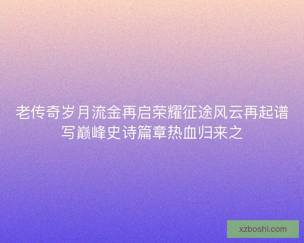老传奇岁月流金再启荣耀征途风云再起谱写巅峰史诗篇章热血归来之