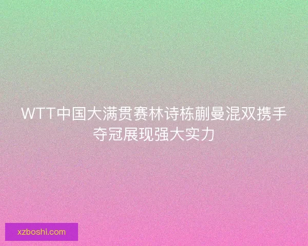 WTT中国大满贯赛林诗栋蒯曼混双携手夺冠展现强大实力