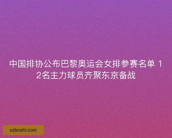 中国排协公布巴黎奥运会女排参赛名单 12名主力球员齐聚东京备战