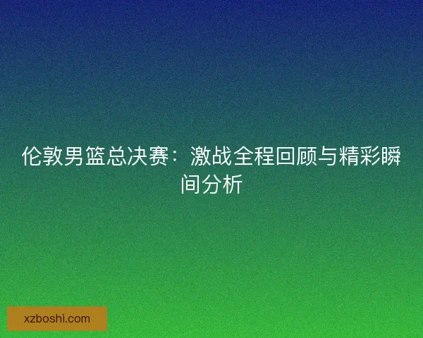 伦敦男篮总决赛：激战全程回顾与精彩瞬间分析