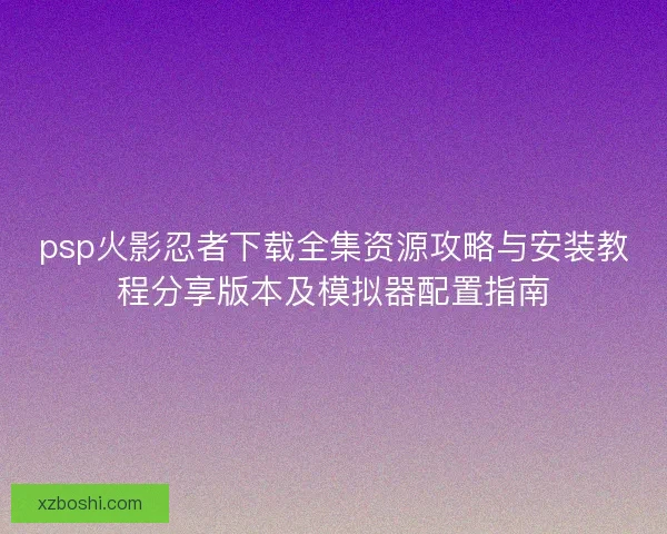 psp火影忍者下载全集资源攻略与安装教程分享版本及模拟器配置指南