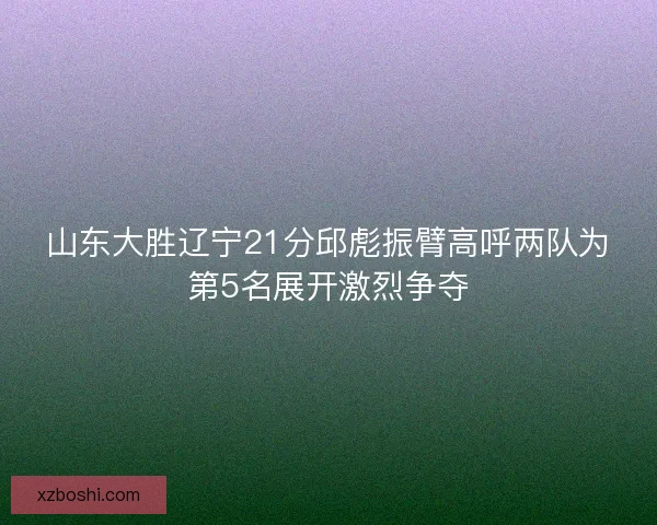 山东大胜辽宁21分邱彪振臂高呼两队为第5名展开激烈争夺