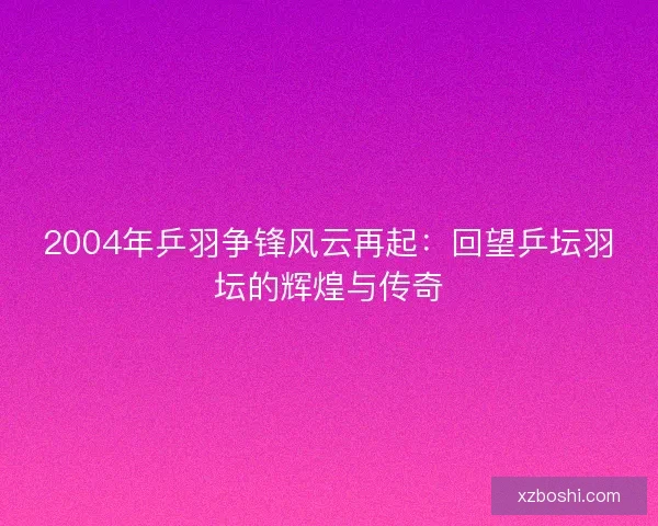 2004年乒羽争锋风云再起：回望乒坛羽坛的辉煌与传奇