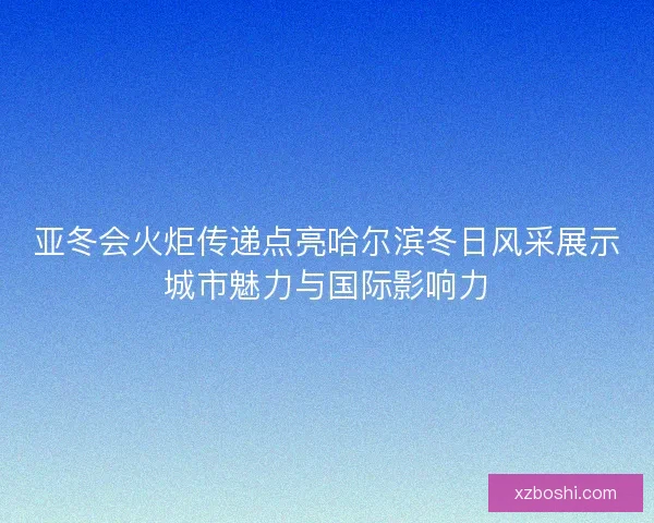 亚冬会火炬传递点亮哈尔滨冬日风采展示城市魅力与国际影响力