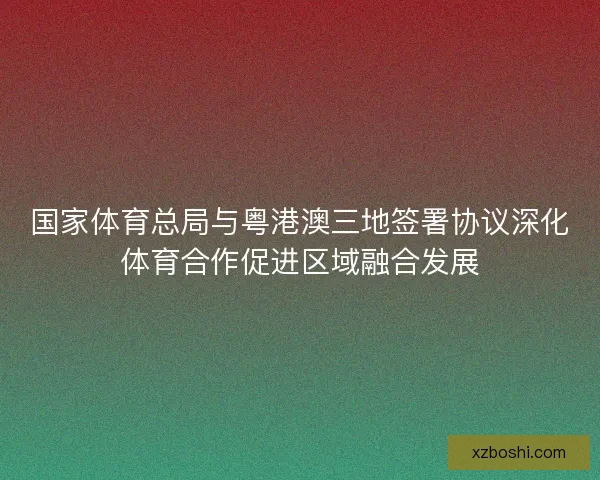 国家体育总局与粤港澳三地签署协议深化体育合作促进区域融合发展