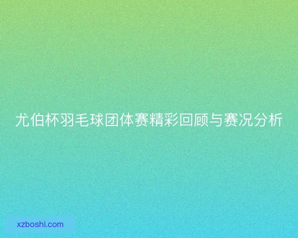 尤伯杯羽毛球团体赛精彩回顾与赛况分析