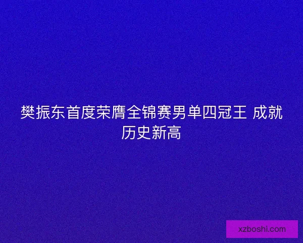 樊振东首度荣膺全锦赛男单四冠王 成就历史新高