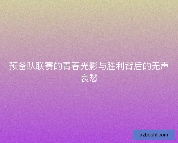 预备队联赛的青春光影与胜利背后的无声哀愁 预备队联赛的青春光影与胜利背后的无声哀愁