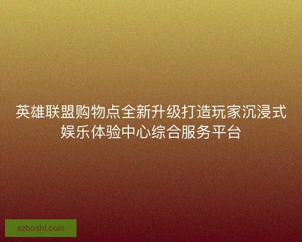 英雄联盟购物点全新升级打造玩家沉浸式娱乐体验中心综合服务平台 英雄联盟购物点全新升级打造玩家沉浸式娱乐体验中心综合服务平台