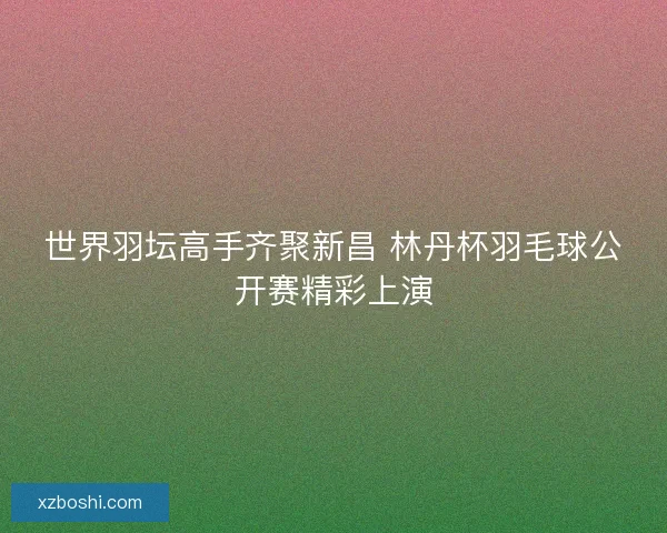 世界羽坛高手齐聚新昌 林丹杯羽毛球公开赛精彩上演 世界羽坛高手齐聚新昌 林丹杯羽毛球公开赛精彩上演