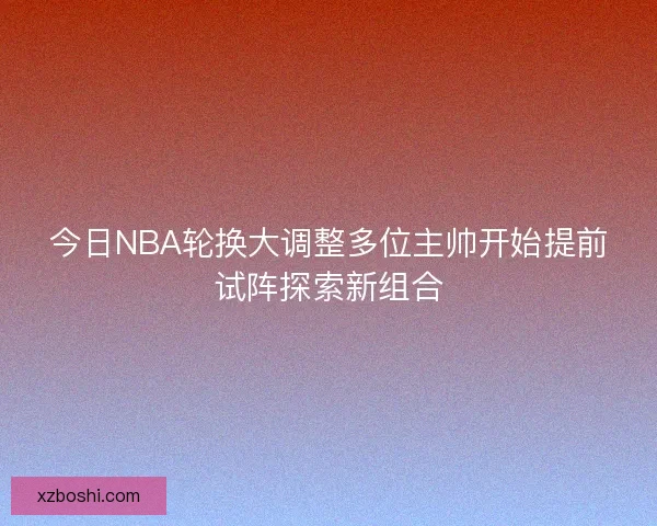 今日NBA轮换大调整多位主帅开始提前试阵探索新组合 今日NBA轮换大调整多位主帅开始提前试阵探索新组合