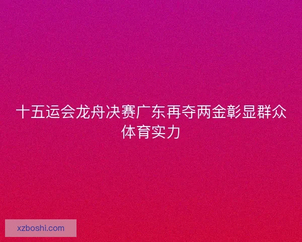 十五运会龙舟决赛广东再夺两金彰显群众体育实力