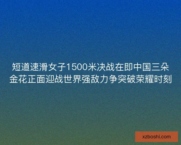 短道速滑女子1500米决战在即中国三朵金花正面迎战世界强敌力争突破荣耀时刻 短道速滑女子1500米决战在即中国三朵金花正面迎战世界强敌力争突破荣耀时刻