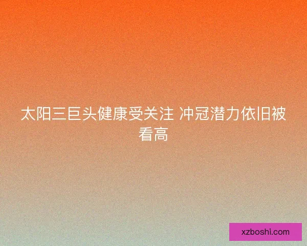 太阳三巨头健康受关注 冲冠潜力依旧被看高 太阳三巨头健康受关注 冲冠潜力依旧被看高