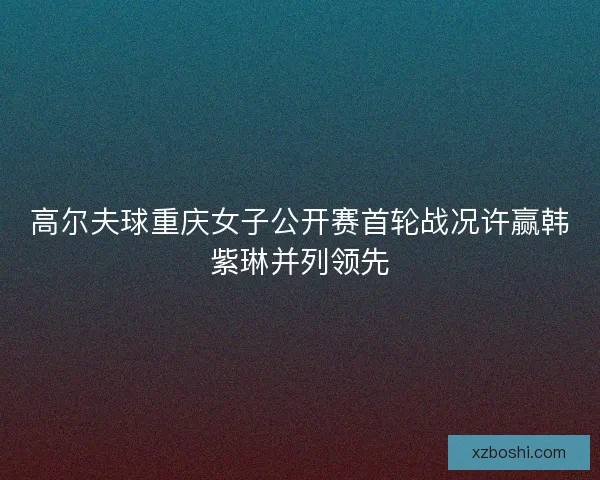 高尔夫球重庆女子公开赛首轮战况许赢韩紫琳并列领先