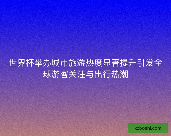 世界杯举办城市旅游热度显著提升引发全球游客关注与出行热潮 世界杯举办城市旅游热度显著提升引发全球游客关注与出行热潮