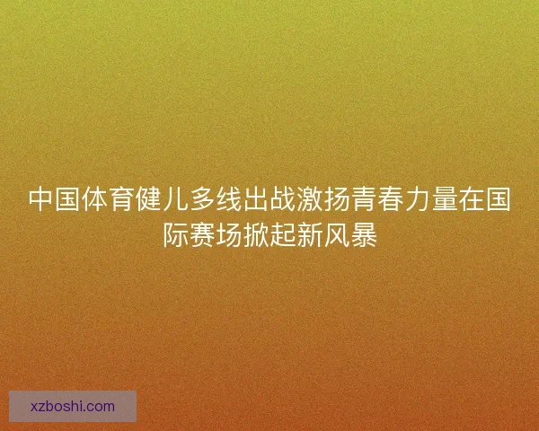 中国体育健儿多线出战激扬青春力量在国际赛场掀起新风暴 中国体育健儿多线出战激扬青春力量在国际赛场掀起新风暴