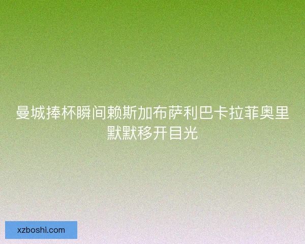 曼城捧杯瞬间赖斯加布萨利巴卡拉菲奥里默默移开目光 曼城捧杯瞬间赖斯加布萨利巴卡拉菲奥里默默移开目光