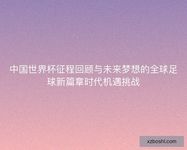 中国世界杯征程回顾与未来梦想的全球足球新篇章时代机遇挑战 中国世界杯征程回顾与未来梦想的全球足球新篇章时代机遇挑战