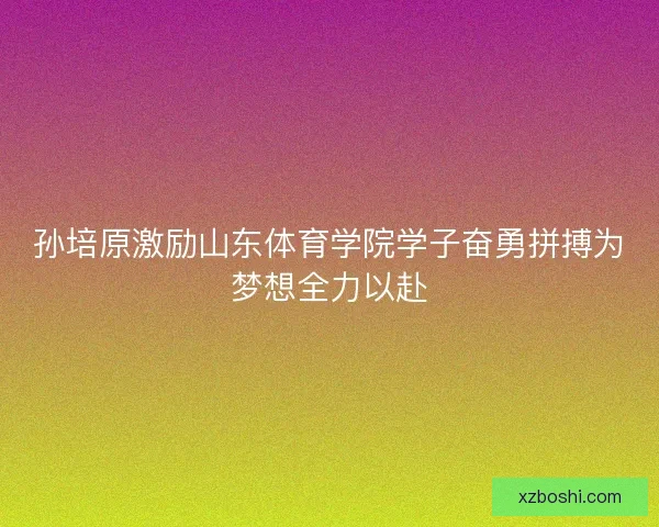 孙培原激励山东体育学院学子奋勇拼搏为梦想全力以赴 孙培原激励山东体育学院学子奋勇拼搏为梦想全力以赴