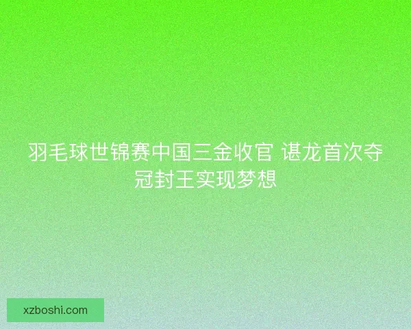 羽毛球世锦赛中国三金收官 谌龙首次夺冠封王实现梦想 羽毛球世锦赛中国三金收官 谌龙首次夺冠封王实现梦想